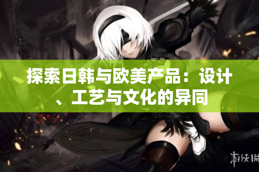 探索日韓與歐美產(chǎn)品：設(shè)計、工藝與文化的異同