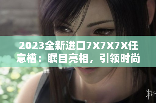 2023全新進口7X7X7X任意槽：矚目亮相，引領(lǐng)時尚潮流