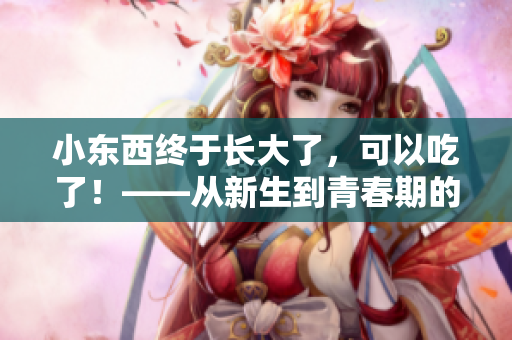 小東西終于長大了，可以吃了！——從新生到青春期的養(yǎng)成故事