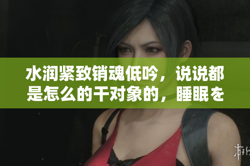 水潤緊致銷魂低吟，說說都是怎么的干對(duì)象的，睡眠を取らなくてもいい，睡覺抓著小雞一晚上會(huì)怎樣，睡過年紀(jì)最大的多少歲六十多，水潤緊致銷魂低吟古代330