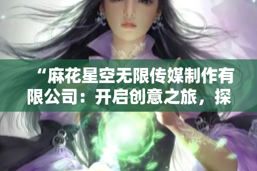 “麻花星空無限傳媒制作有限公司：開啟創(chuàng)意之旅，探索多維影像世界！”