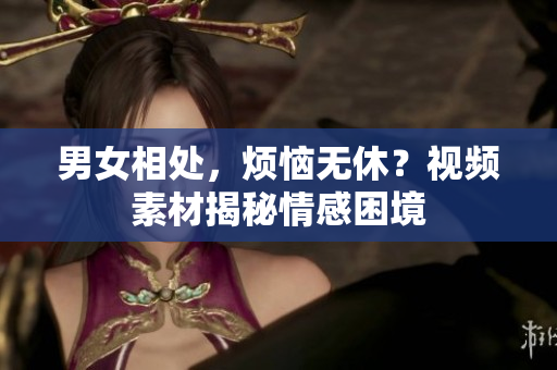 男女相處，煩惱無休？視頻素材揭秘情感困境
