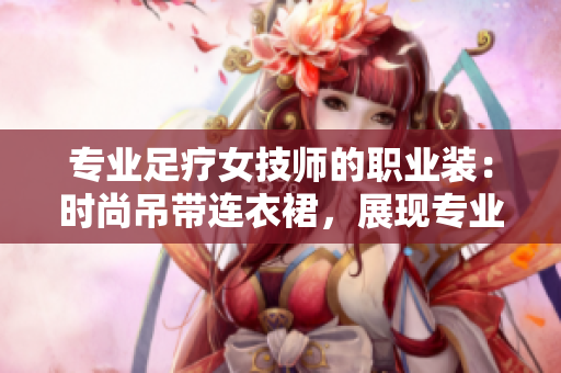 專業(yè)足療女技師的職業(yè)裝：時(shí)尚吊帶連衣裙，展現(xiàn)專業(yè)魅力