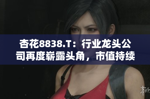 杏花8838.T：行業(yè)龍頭公司再度嶄露頭角，市值持續(xù)攀升