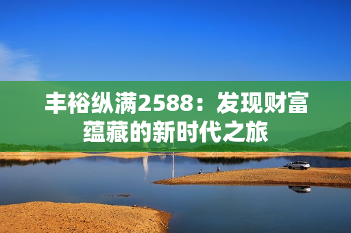 豐裕縱滿2588：發(fā)現(xiàn)財富蘊藏的新時代之旅