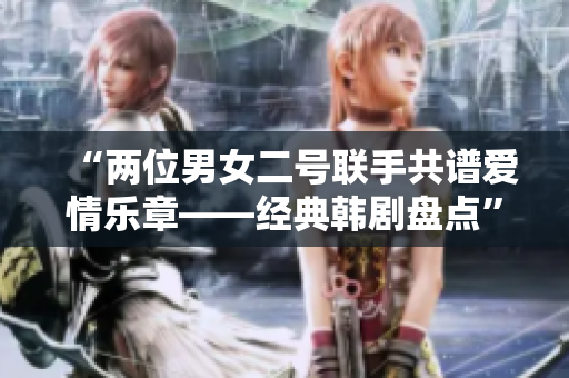 “兩位男女二號聯(lián)手共譜愛情樂章——經(jīng)典韓劇盤點(diǎn)”