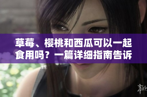 草莓、櫻桃和西瓜可以一起食用嗎？一篇詳細(xì)指南告訴你如何搭配這些水果。