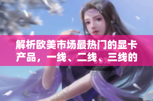 解析歐美市場(chǎng)最熱門(mén)的顯卡產(chǎn)品，一線、二線、三線的對(duì)比