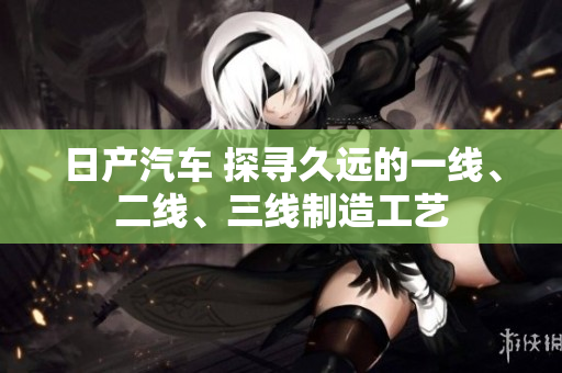 日產(chǎn)汽車 探尋久遠(yuǎn)的一線、二線、三線制造工藝