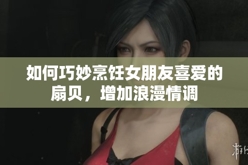 如何巧妙烹飪女朋友喜愛的扇貝，增加浪漫情調(diào)