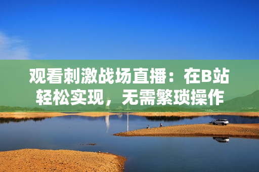 觀看刺激戰(zhàn)場直播：在B站輕松實現(xiàn)，無需繁瑣操作