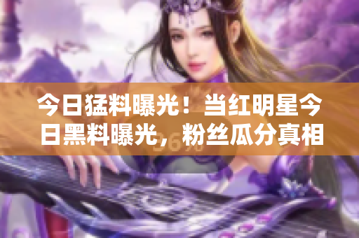 今日猛料曝光！當(dāng)紅明星今日黑料曝光，粉絲瓜分真相！