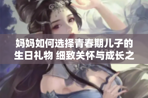 媽媽如何選擇青春期兒子的生日禮物 細(xì)致關(guān)懷與成長之禮