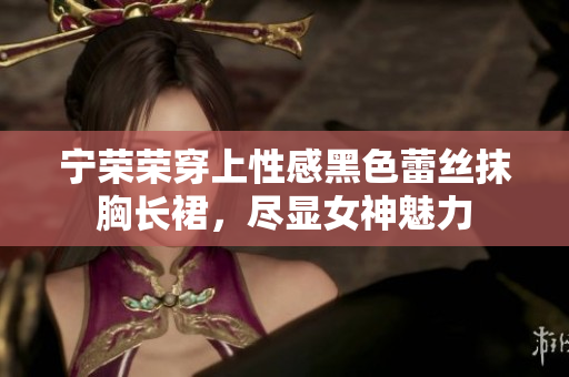 寧榮榮穿上性感黑色蕾絲抹胸長(zhǎng)裙，盡顯女神魅力