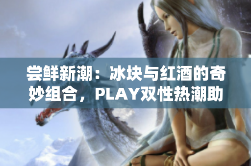 嘗鮮新潮：冰塊與紅酒的奇妙組合，PLAY雙性熱潮助力品鑒