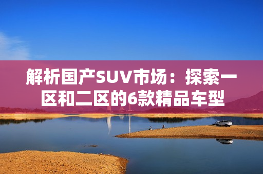解析國(guó)產(chǎn)SUV市場(chǎng)：探索一區(qū)和二區(qū)的6款精品車型