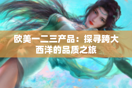 歐美一二三產(chǎn)品：探尋跨大西洋的品質(zhì)之旅