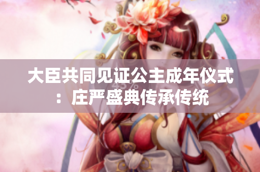 大臣共同見(jiàn)證公主成年儀式：莊嚴(yán)盛典傳承傳統(tǒng)