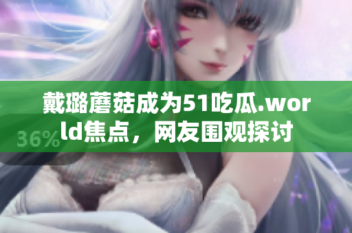 戴璐蘑菇成為51吃瓜.world焦點(diǎn)，網(wǎng)友圍觀探討