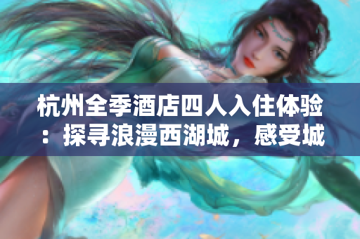 杭州全季酒店四人入住體驗：探尋浪漫西湖城，感受城市魅力