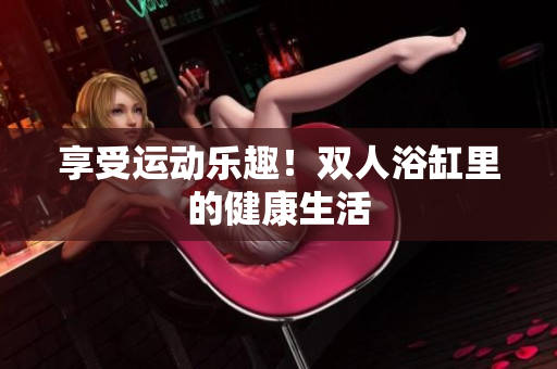 享受運動樂趣！雙人浴缸里的健康生活
