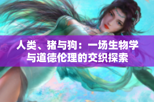 人類、豬與狗：一場生物學(xué)與道德倫理的交織探索