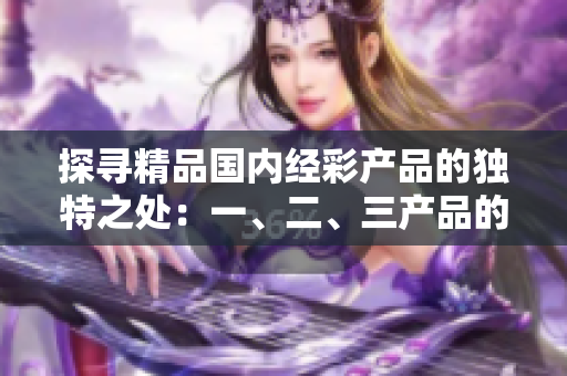 探尋精品國(guó)內(nèi)經(jīng)彩產(chǎn)品的獨(dú)特之處：一、二、三產(chǎn)品的區(qū)別究竟在哪里？