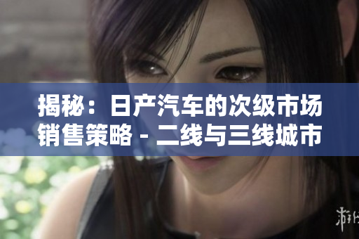 揭秘：日產(chǎn)汽車的次級市場銷售策略 - 二線與三線城市的獨(dú)特之處