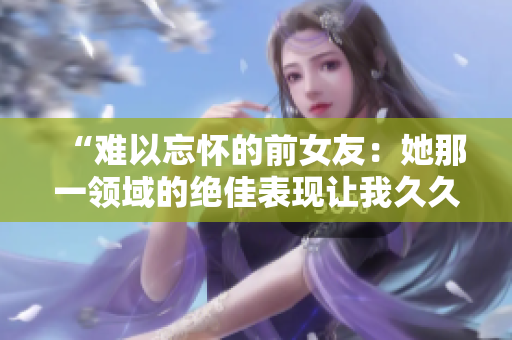 “難以忘懷的前女友：她那一領(lǐng)域的絕佳表現(xiàn)讓我久久不能忘懷！”