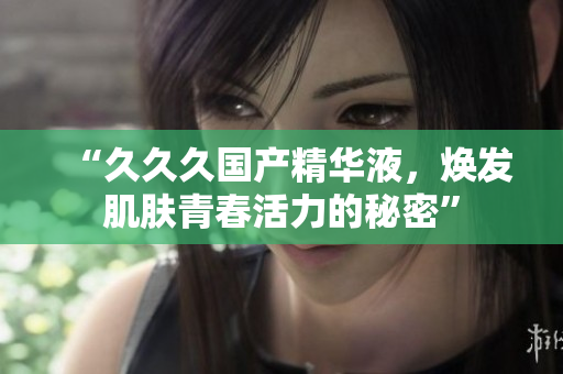 “久久久國(guó)產(chǎn)精華液，煥發(fā)肌膚青春活力的秘密”