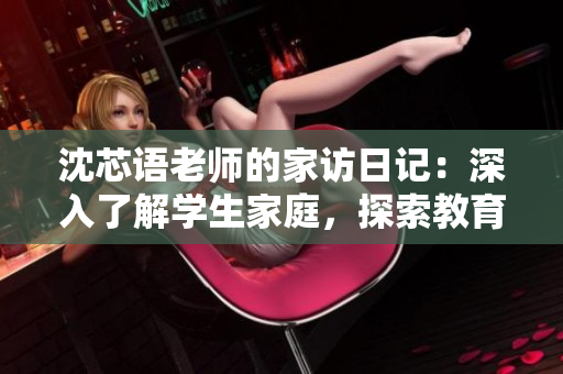 沈芯語(yǔ)老師的家訪日記：深入了解學(xué)生家庭，探索教育背后的故事