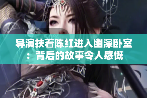 導演扶著陳紅進入幽深臥室：背后的故事令人感慨