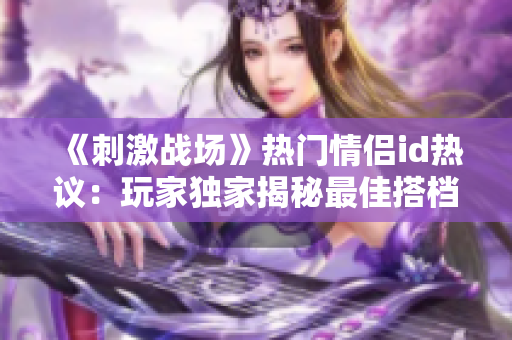 《刺激戰(zhàn)場》熱門情侶id熱議：玩家獨家揭秘最佳搭檔組合