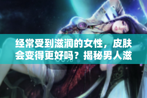 經(jīng)常受到滋潤的女性，皮膚會變得更好嗎？揭秘男人滋潤對女性皮膚的影響