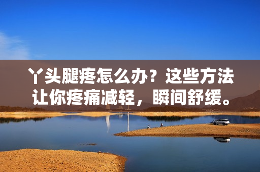 丫頭腿疼怎么辦？這些方法讓你疼痛減輕，瞬間舒緩。