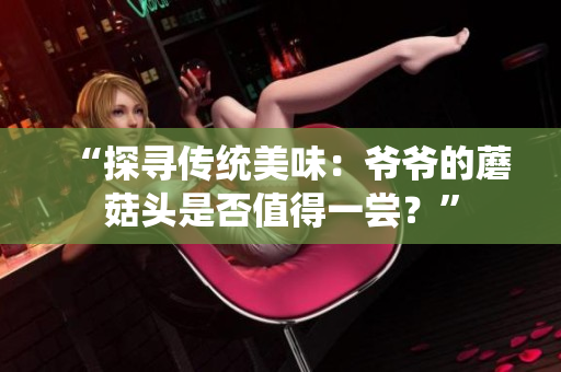 “探尋傳統(tǒng)美味：爺爺?shù)哪⒐筋^是否值得一嘗？”