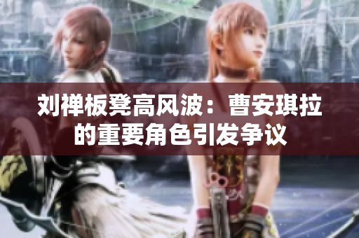 劉禪板凳高風(fēng)波：曹安琪拉的重要角色引發(fā)爭議