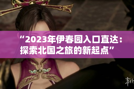 “2023年伊春園入口直達(dá)：探索北國之旅的新起點(diǎn)”