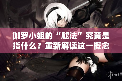 伽羅小姐的“腿法”究竟是指什么？重新解讀這一概念