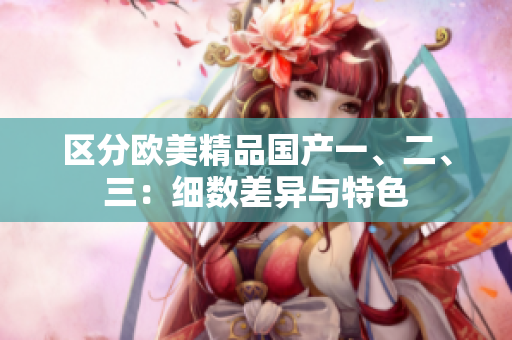 區(qū)分歐美精品國(guó)產(chǎn)一、二、三：細(xì)數(shù)差異與特色