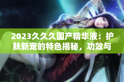 2023久久久國(guó)產(chǎn)精華液：護(hù)膚新寵的特色揭秘，功效與用法詳解！