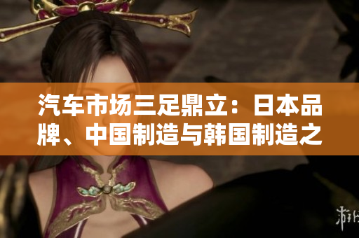 汽車市場(chǎng)三足鼎立：日本品牌、中國(guó)制造與韓國(guó)制造之爭(zhēng)