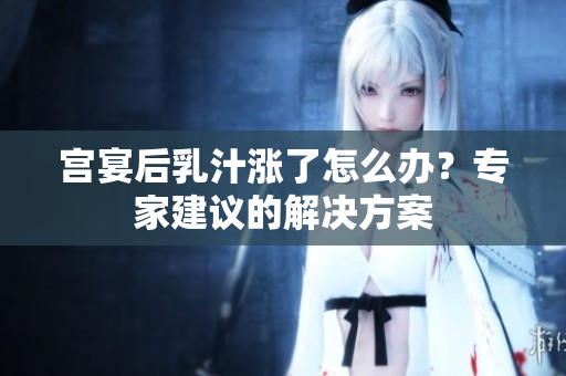 宮宴后乳汁漲了怎么辦？專家建議的解決方案