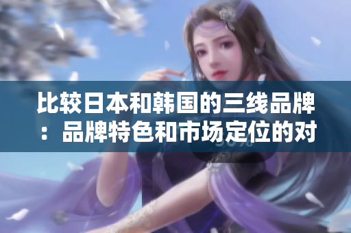 比較日本和韓國(guó)的三線品牌：品牌特色和市場(chǎng)定位的對(duì)比