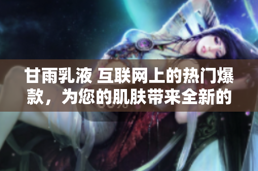 甘雨乳液 互聯(lián)網(wǎng)上的熱門爆款，為您的肌膚帶來(lái)全新的呵護(hù)體驗(yàn)