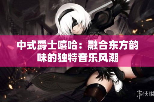 中式爵士嘻哈：融合東方韻味的獨(dú)特音樂風(fēng)潮