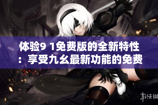 體驗9 1免費(fèi)版的全新特性：享受九幺最新功能的免費(fèi)體驗