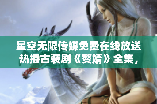 星空無(wú)限傳媒免費(fèi)在線(xiàn)放送熱播古裝劇《贅婿》全集，精彩劇情盡情觀(guān)賞