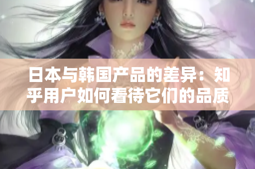 日本與韓國產(chǎn)品的差異：知乎用戶如何看待它們的品質(zhì)和特色？