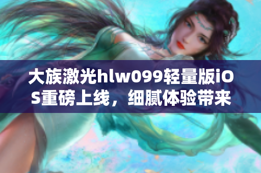 大族激光hlw099輕量版iOS重磅上線，細(xì)膩體驗(yàn)帶來(lái)全新視角